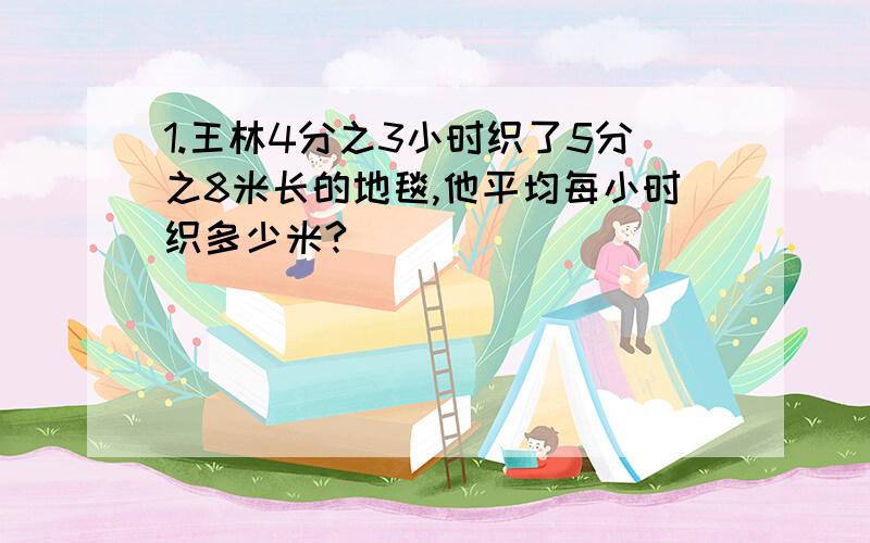 1.王林4分之3小时织了5分之8米长的地毯,他平均每小时织多少米?