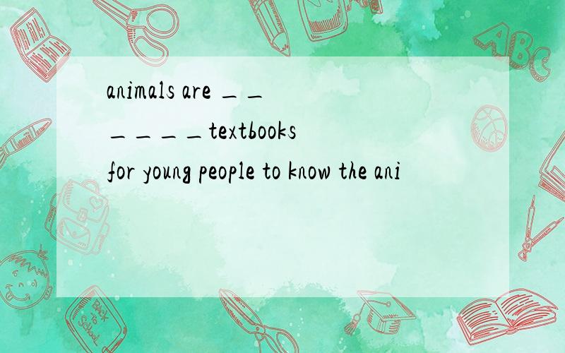 animals are ______textbooks for young people to know the ani