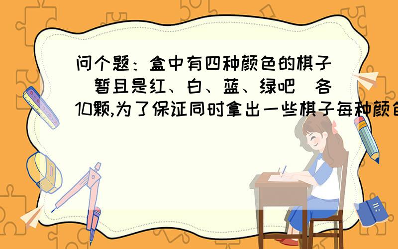 问个题：盒中有四种颜色的棋子(暂且是红、白、蓝、绿吧)各10颗,为了保证同时拿出一些棋子每种颜色的