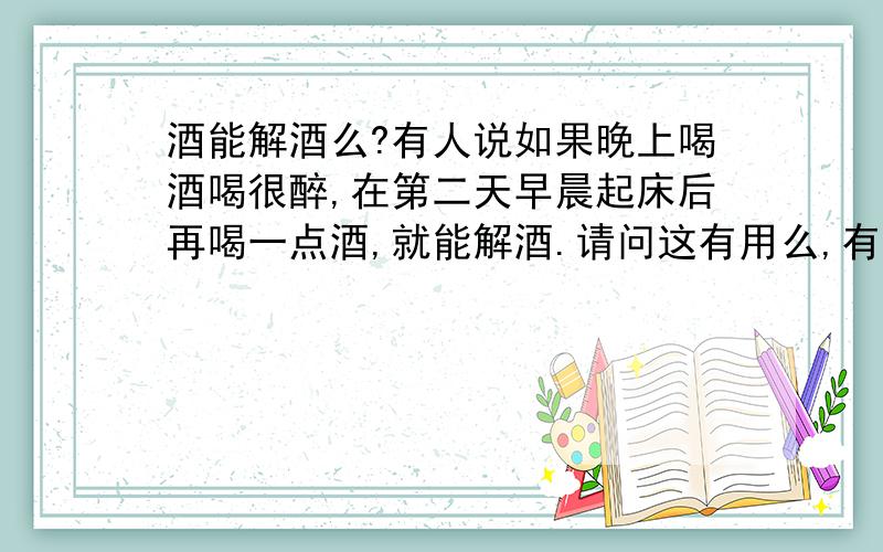 酒能解酒么?有人说如果晚上喝酒喝很醉,在第二天早晨起床后再喝一点酒,就能解酒.请问这有用么,有科学根据么?