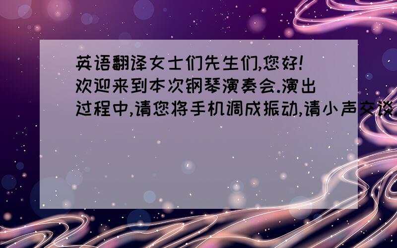 英语翻译女士们先生们,您好!欢迎来到本次钢琴演奏会.演出过程中,请您将手机调成振动,请小声交谈.请勿大声喧哗,不要随意走