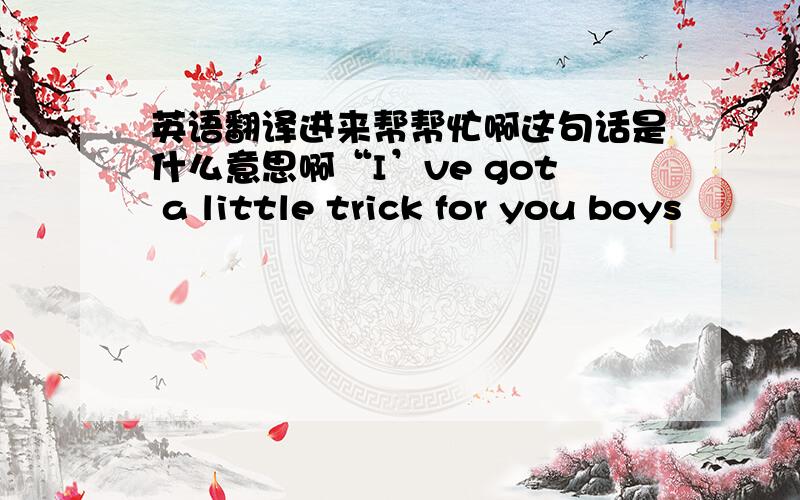 英语翻译进来帮帮忙啊这句话是什么意思啊“I’ve got a little trick for you boys