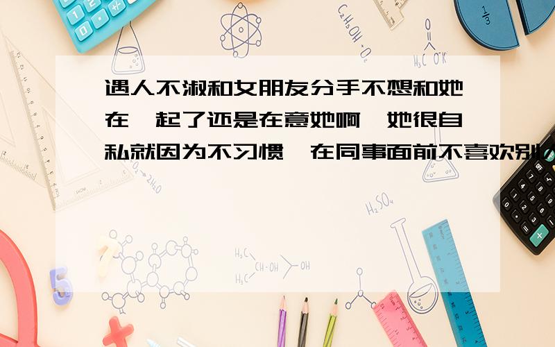 遇人不淑和女朋友分手不想和她在一起了还是在意她啊,她很自私就因为不习惯,在同事面前不喜欢别人说这说那.也没有公开,后来和