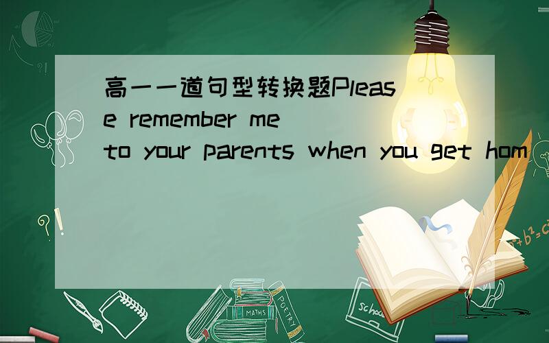 高一一道句型转换题Please remember me to your parents when you get hom