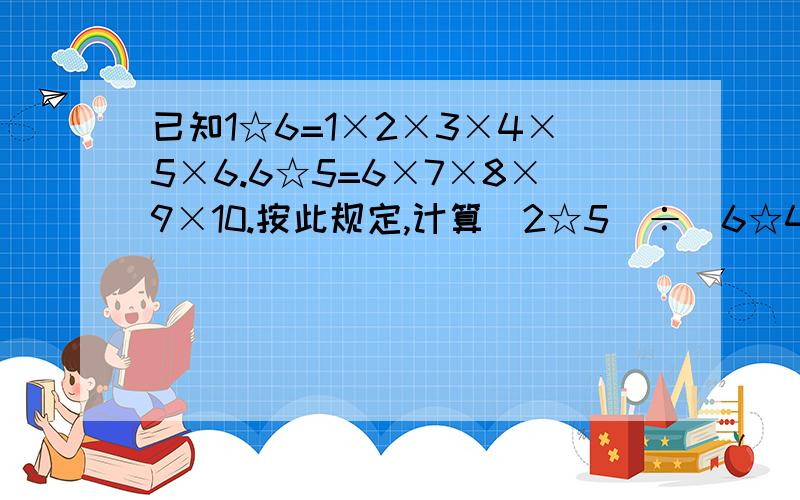 已知1☆6=1×2×3×4×5×6.6☆5=6×7×8×9×10.按此规定,计算（2☆5）÷（6☆4