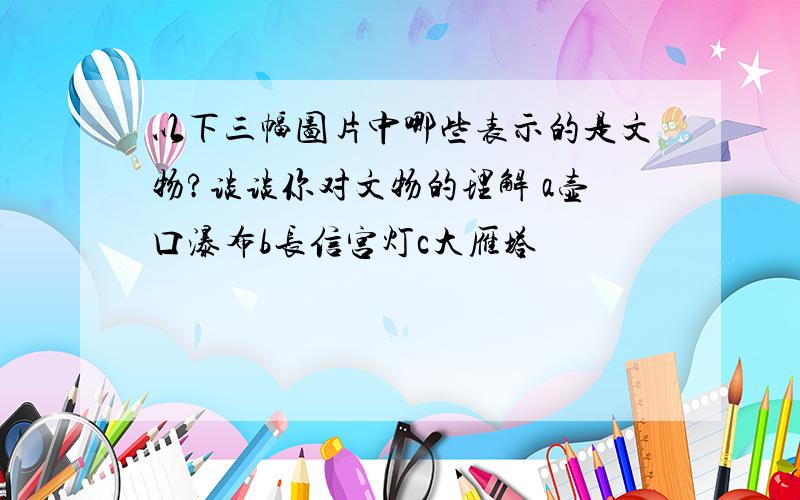 以下三幅图片中哪些表示的是文物?谈谈你对文物的理解 a壶口瀑布b长信宫灯c大雁塔