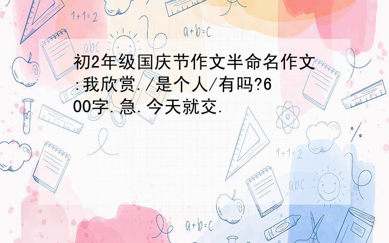 初2年级国庆节作文半命名作文:我欣赏./是个人/有吗?600字.急.今天就交.