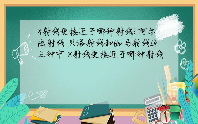 X射线更接近于哪种射线?阿尔法射线 贝塔射线和伽马射线这三种中 X射线更接近于哪种射线