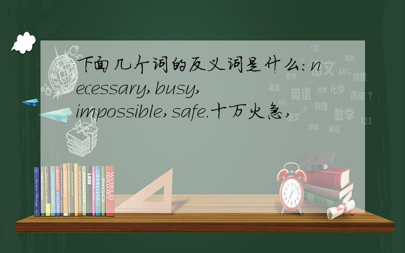 下面几个词的反义词是什么：necessary,busy,impossible,safe.十万火急,