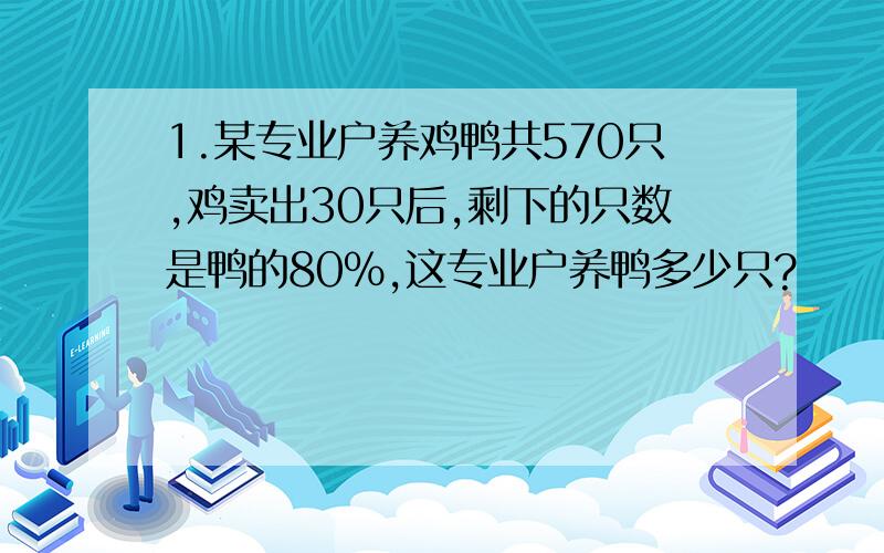 1.某专业户养鸡鸭共570只,鸡卖出30只后,剩下的只数是鸭的80%,这专业户养鸭多少只?