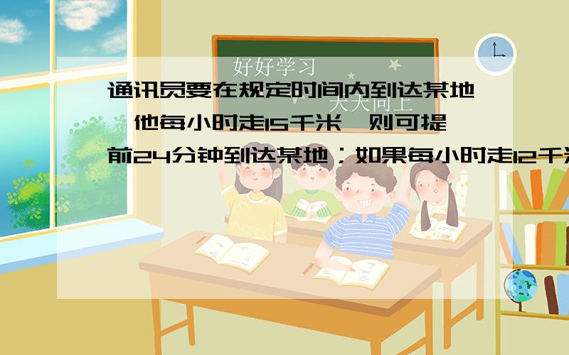 通讯员要在规定时间内到达某地,他每小时走15千米,则可提前24分钟到达某地；如果每小时走12千米,则要迟到15分钟.求通