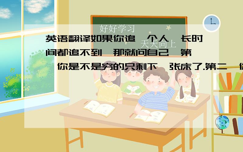 英语翻译如果你追一个人,长时间都追不到,那就问自己,第一,你是不是穷的只剩下一张床了.第二,你是不是胖的只剩下一堆肉了.