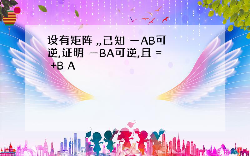 设有矩阵 ,,已知 —AB可逆,证明 —BA可逆,且 = +B A