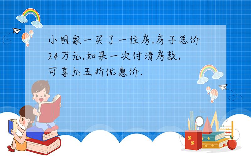 小明家一买了一住房,房子总价24万元,如果一次付清房款,可享九五折优惠价.