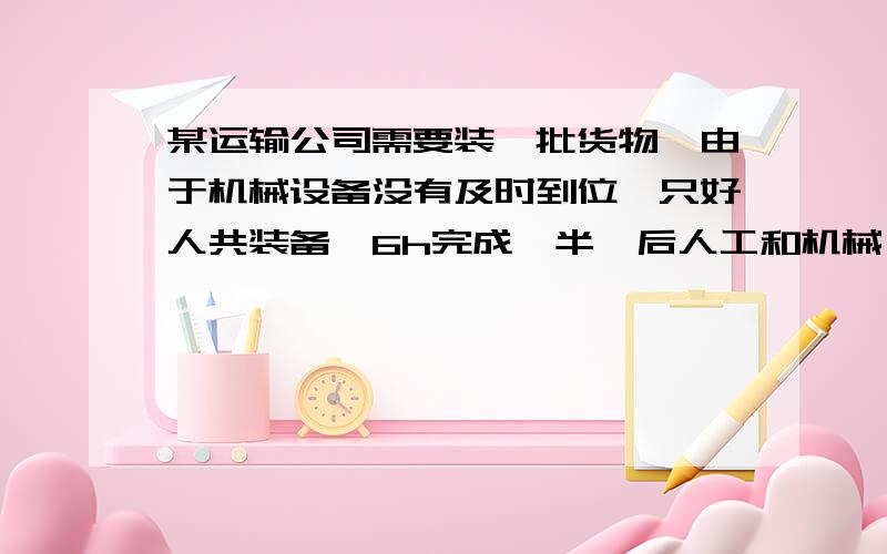 某运输公司需要装一批货物,由于机械设备没有及时到位,只好人共装备,6h完成一半,后人工和机械一起1小时完成另一半,如果设