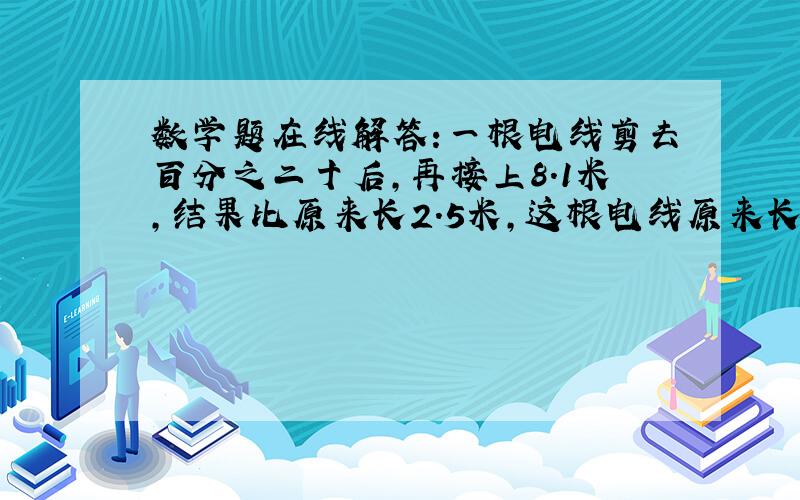 数学题在线解答:一根电线剪去百分之二十后,再接上8.1米,结果比原来长2.5米,这根电线原来长多少米?