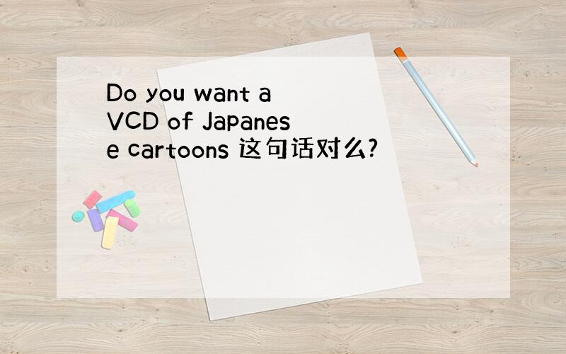 Do you want a VCD of Japanese cartoons 这句话对么?