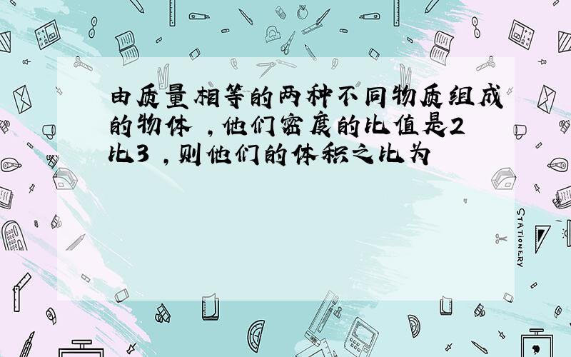 由质量相等的两种不同物质组成的物体 ,他们密度的比值是2比3 ,则他们的体积之比为