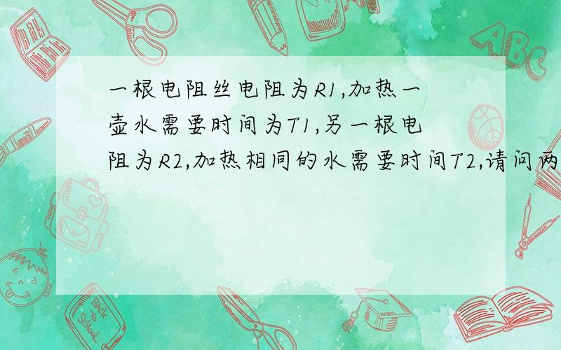 一根电阻丝电阻为R1,加热一壶水需要时间为T1,另一根电阻为R2,加热相同的水需要时间T2,请问两根电阻丝并联需要时间多