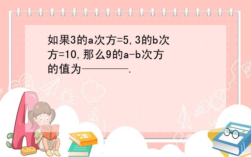 如果3的a次方=5,3的b次方=10,那么9的a-b次方的值为————.