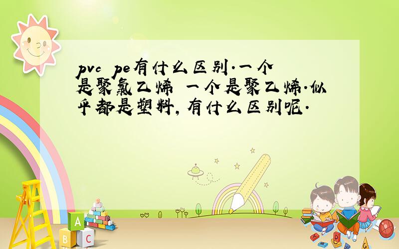 pvc pe有什么区别.一个是聚氯乙烯 一个是聚乙烯.似乎都是塑料,有什么区别呢.