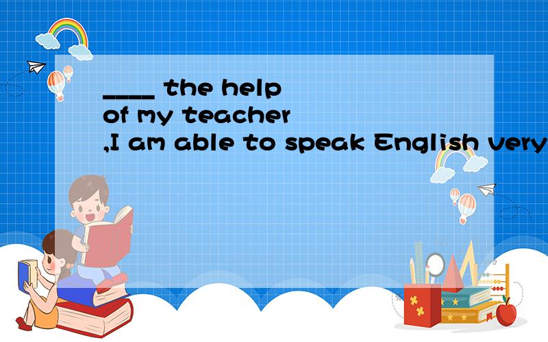 ____ the help of my teacher ,I am able to speak English very