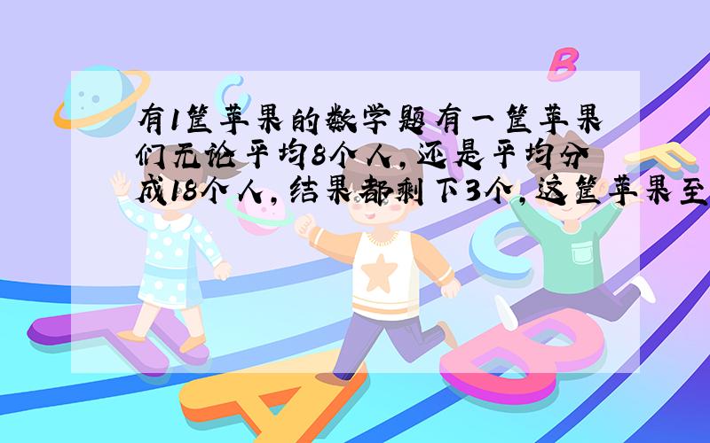 有1筐苹果的数学题有一筐苹果们无论平均8个人,还是平均分成18个人,结果都剩下3个,这筐苹果至少有多少个?