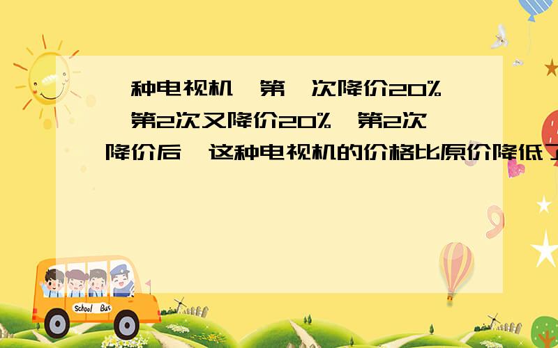 一种电视机,第一次降价20%,第2次又降价20%,第2次降价后,这种电视机的价格比原价降低了百分之几?