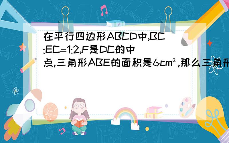 在平行四边形ABCD中,BC:EC=1:2,F是DC的中点,三角形ABE的面积是6cm²,那么三角形ADF的面