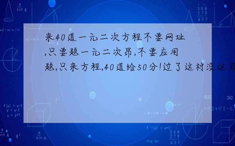 来40道一元二次方程不要网址,只要题一元二次昂,不要应用题,只来方程,40道给50分!过了这村没这店了,