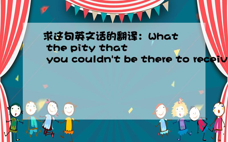 求这句英文话的翻译：What the pity that you couldn't be there to receiv