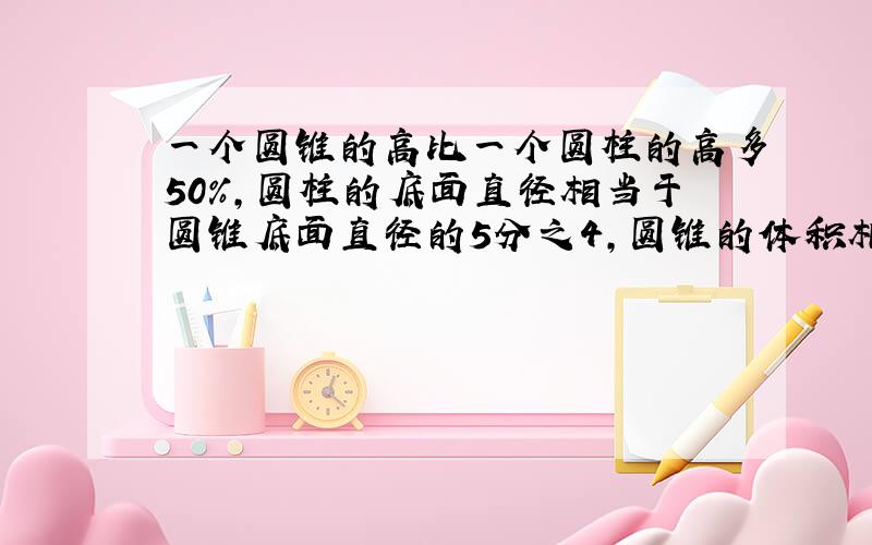 一个圆锥的高比一个圆柱的高多50%,圆柱的底面直径相当于圆锥底面直径的5分之4,圆锥的体积相当于圆柱体积