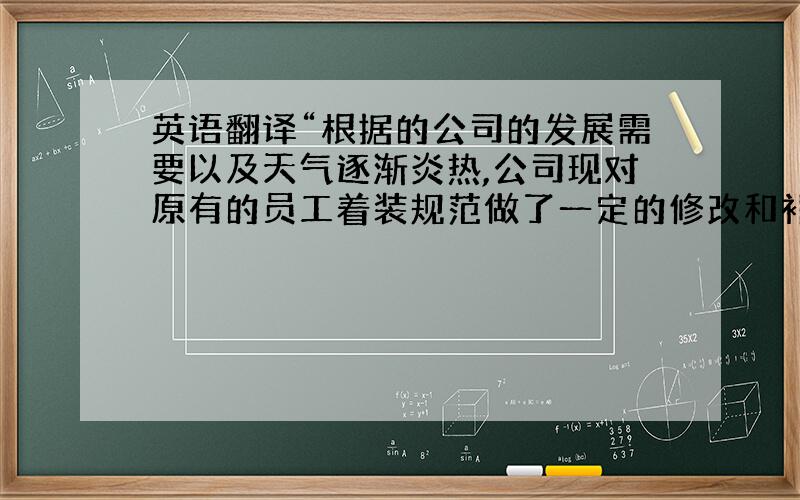 英语翻译“根据的公司的发展需要以及天气逐渐炎热,公司现对原有的员工着装规范做了一定的修改和补充,请各位员工仔细阅读以下附