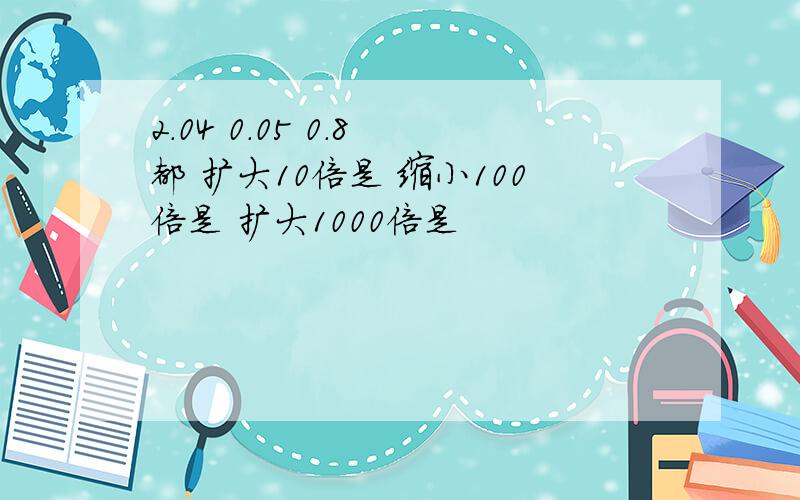 2.04 0.05 0.8 都 扩大10倍是 缩小100倍是 扩大1000倍是