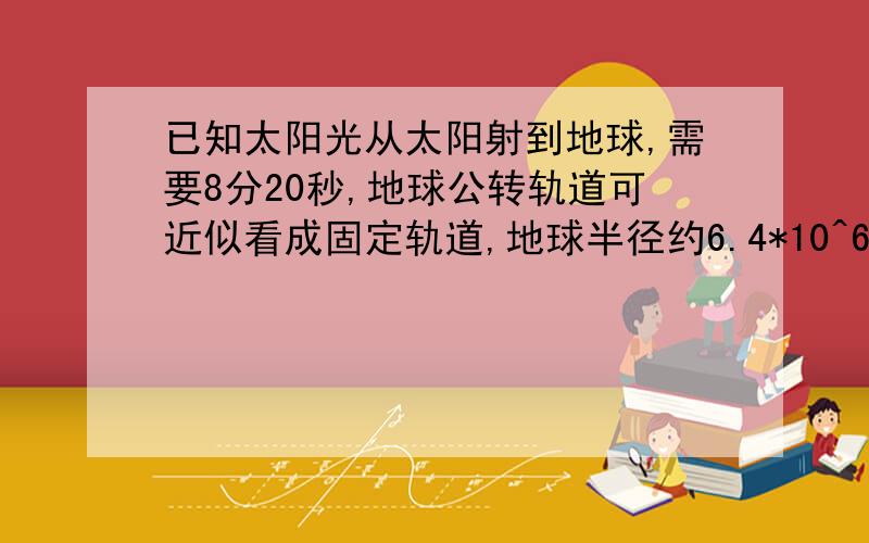 已知太阳光从太阳射到地球,需要8分20秒,地球公转轨道可近似看成固定轨道,地球半径约6.4*10^6m,试计算