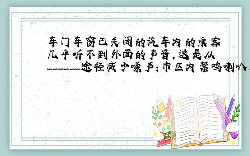 车门车窗已关闭的汽车内的乘客几乎听不到外面的声音，这是从______途径减少噪声；市区内禁鸣喇叭是从______处减少噪