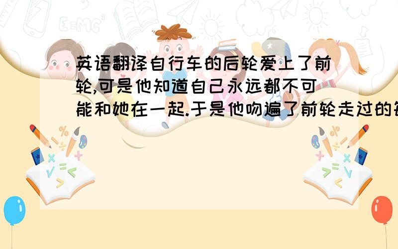 英语翻译自行车的后轮爱上了前轮,可是他知道自己永远都不可能和她在一起.于是他吻遍了前轮走过的每一寸土地.用粤语说这段话