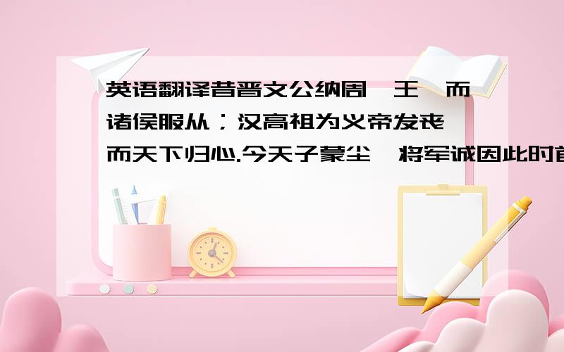 英语翻译昔晋文公纳周襄王,而诸侯服从；汉高祖为义帝发丧,而天下归心.今天子蒙尘,将军诚因此时首倡义兵,奉天子以从众望,不