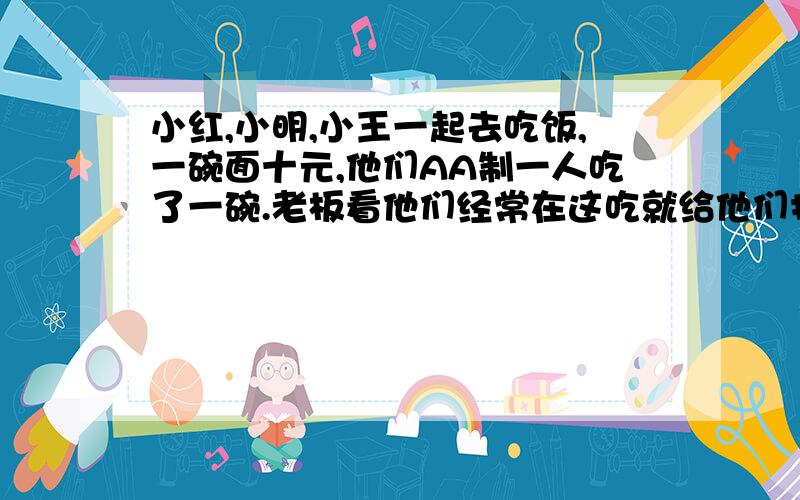 小红,小明,小王一起去吃饭,一碗面十元,他们AA制一人吃了一碗.老板看他们经常在这吃就给他们打折,