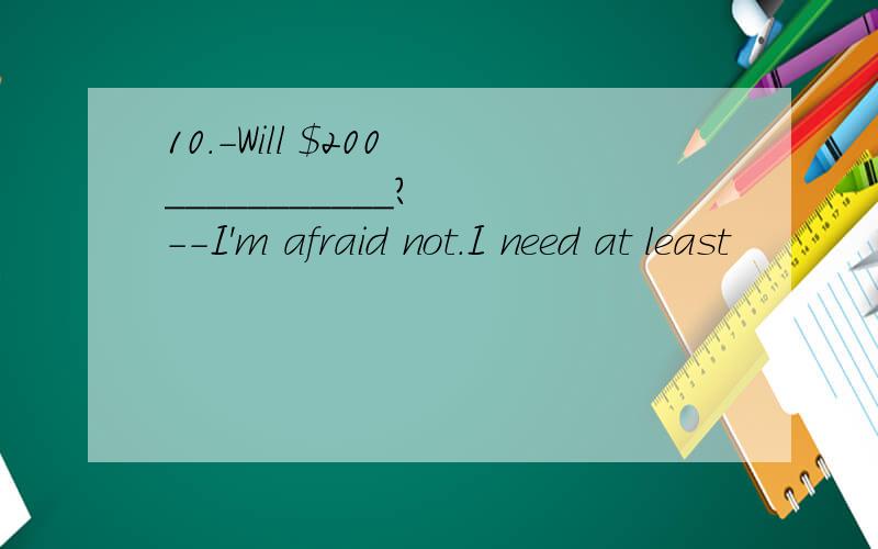 10.-Will $200 ___________?　　--I'm afraid not.I need at least