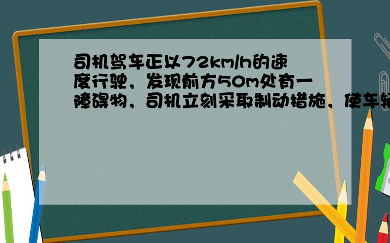 司机驾车正以72km/h的速度行驶，发现前方50m处有一障碍物，司机立刻采取制动措施，使车辆做匀减速运动，恰好能避免事故