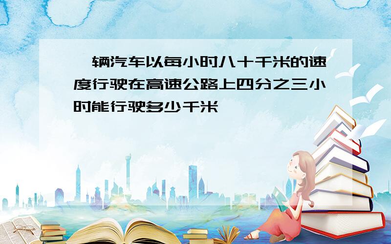 一辆汽车以每小时八十千米的速度行驶在高速公路上四分之三小时能行驶多少千米