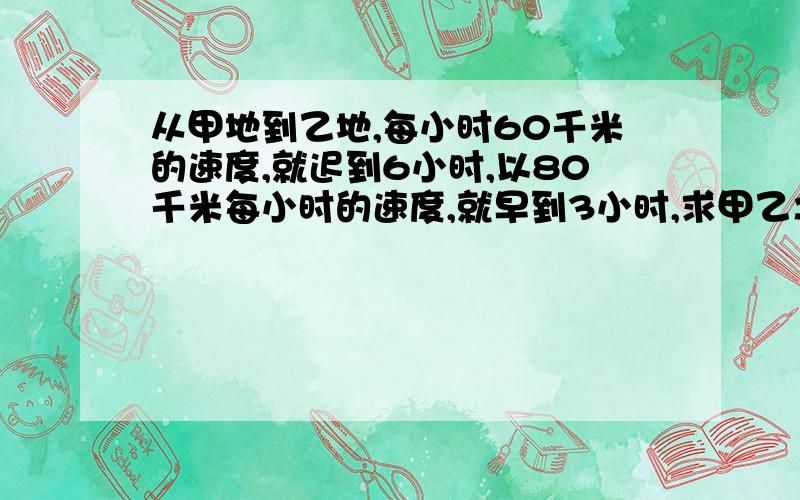 从甲地到乙地,每小时60千米的速度,就迟到6小时,以80千米每小时的速度,就早到3小时,求甲乙之间的距离?