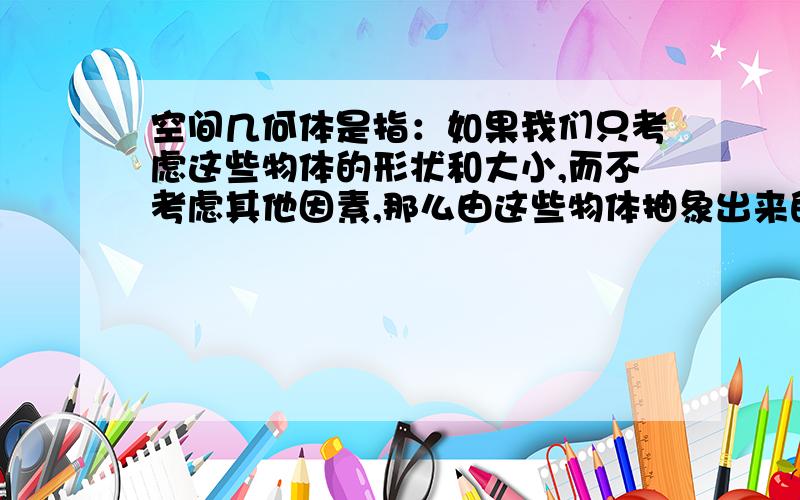 空间几何体是指：如果我们只考虑这些物体的形状和大小,而不考虑其他因素,那么由这些物体抽象出来的空间图形就叫做空间几何体