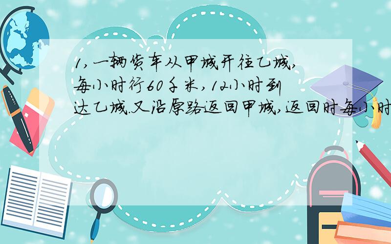 1,一辆货车从甲城开往乙城,每小时行60千米,12小时到达乙城.又沿原路返回甲城,返回时每小时行40千米.求这辆货车往返