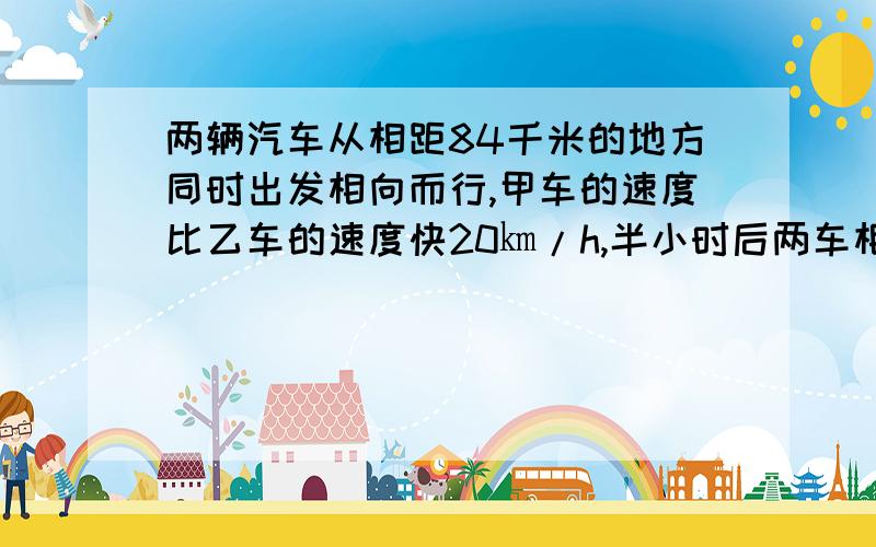 两辆汽车从相距84千米的地方同时出发相向而行,甲车的速度比乙车的速度快20㎞/h,半小时后两车相遇,两车