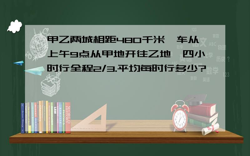 甲乙两城相距480千米,车从上午9点从甲地开往乙地,四小时行全程2/3.平均每时行多少?