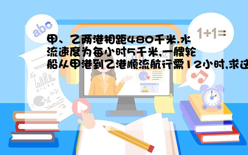 甲、乙两港相距480千米.水流速度为每小时5千米,一艘轮船从甲港到乙港顺流航行需12小时,求这艘轮船