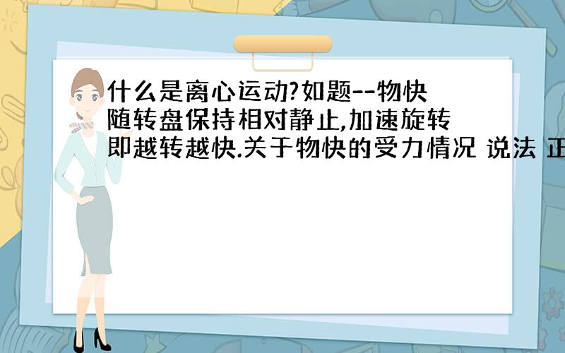 什么是离心运动?如题--物快随转盘保持相对静止,加速旋转即越转越快.关于物快的受力情况 说法 正确的是（ ）A.物块受重