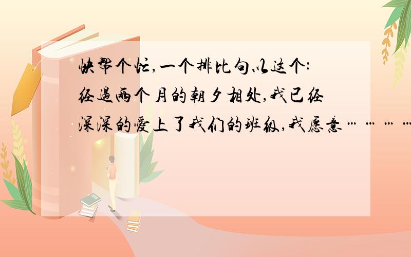 快帮个忙,一个排比句以这个:经过两个月的朝夕相处,我已经深深的爱上了我们的班级,我愿意……………也愿意……………更愿意